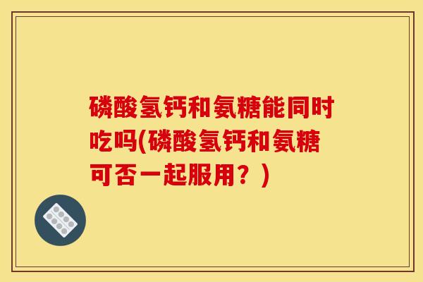 磷酸氢钙和氨糖能同时吃吗(磷酸氢钙和氨糖可否一起服用？)