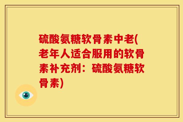 硫酸氨糖软骨素中老(老年人适合服用的软骨素补充剂：硫酸氨糖软骨素)
