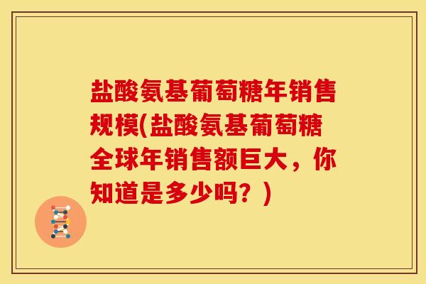 盐酸氨基葡萄糖年销售规模(盐酸氨基葡萄糖全球年销售额巨大，你知道是多少吗？)
