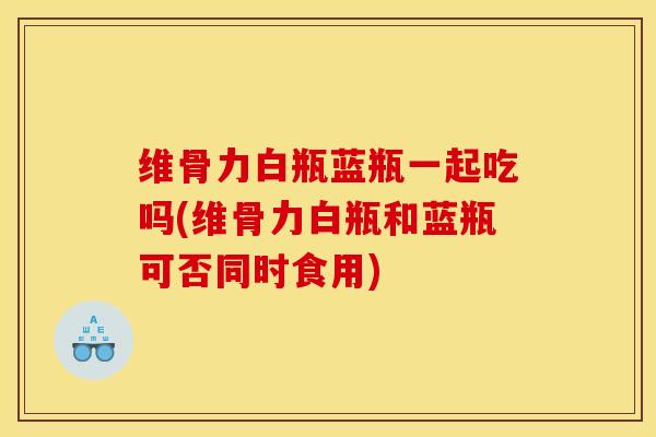 维骨力白瓶蓝瓶一起吃吗(维骨力白瓶和蓝瓶可否同时食用)