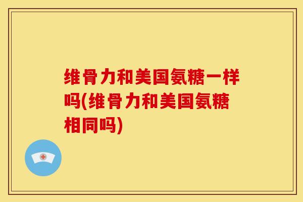 维骨力和美国氨糖一样吗(维骨力和美国氨糖相同吗)