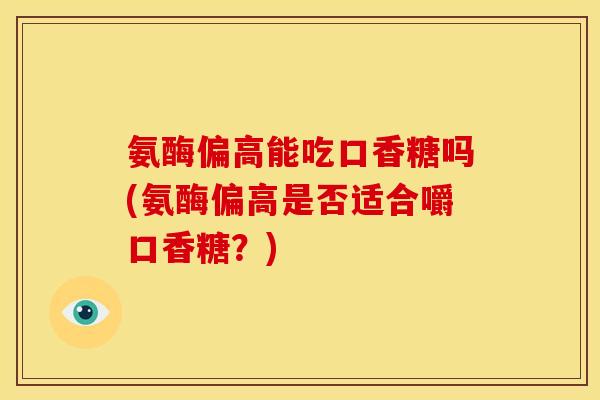 氨酶偏高能吃口香糖吗(氨酶偏高是否适合嚼口香糖？)