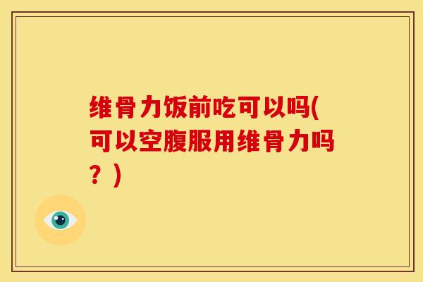 维骨力饭前吃可以吗(可以空腹服用维骨力吗？)