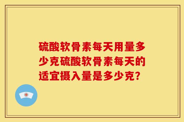 硫酸软骨素每天用量多少克硫酸软骨素每天的适宜摄入量是多少克？