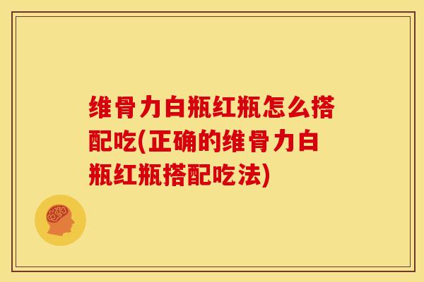 维骨力白瓶红瓶怎么搭配吃(正确的维骨力白瓶红瓶搭配吃法)