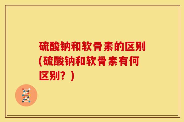 硫酸钠和软骨素的区别(硫酸钠和软骨素有何区别？)