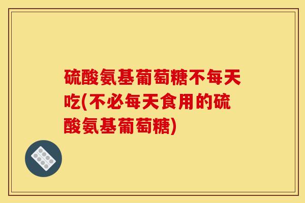 硫酸氨基葡萄糖不每天吃(不必每天食用的硫酸氨基葡萄糖)