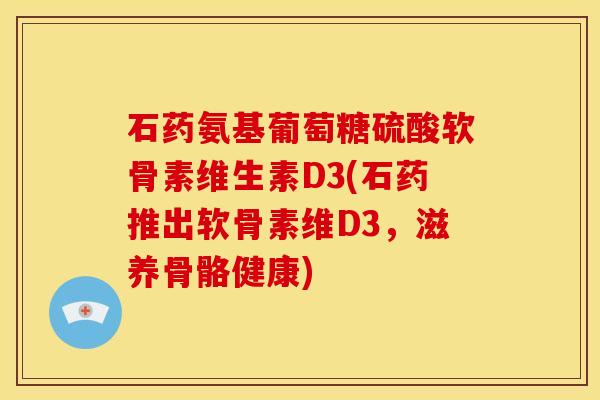 石药氨基葡萄糖硫酸软骨素维生素D3(石药推出软骨素维D3，滋养骨骼健康)