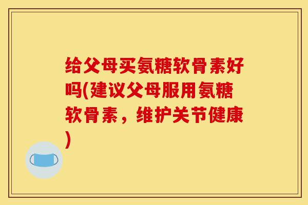 给父母买氨糖软骨素好吗(建议父母服用氨糖软骨素，维护关节健康)