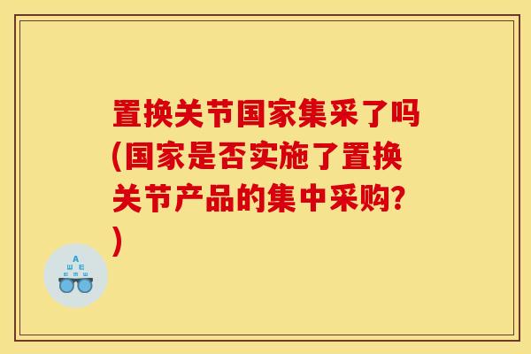 置换关节国家集采了吗(国家是否实施了置换关节产品的集中采购？)