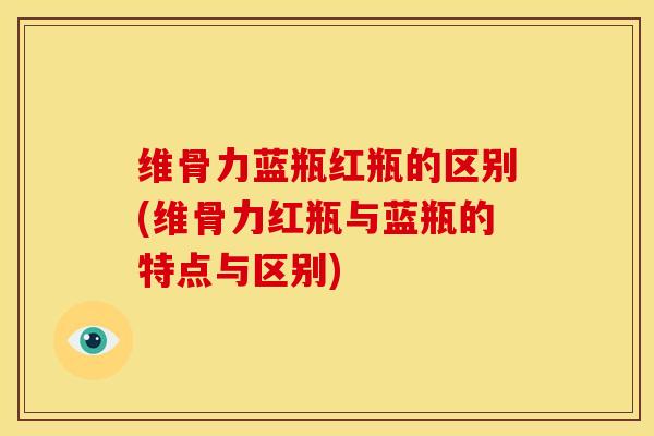 维骨力蓝瓶红瓶的区别(维骨力红瓶与蓝瓶的特点与区别)