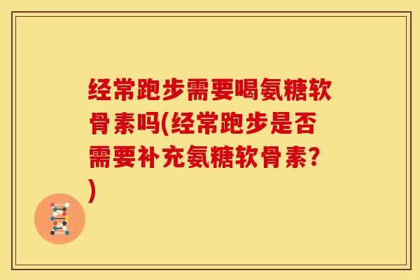 经常跑步需要喝氨糖软骨素吗(经常跑步是否需要补充氨糖软骨素？)