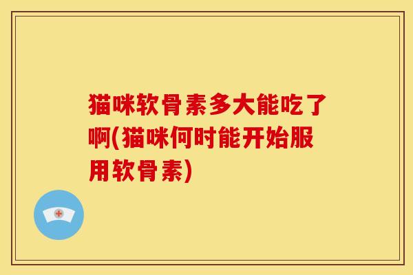 猫咪软骨素多大能吃了啊(猫咪何时能开始服用软骨素)