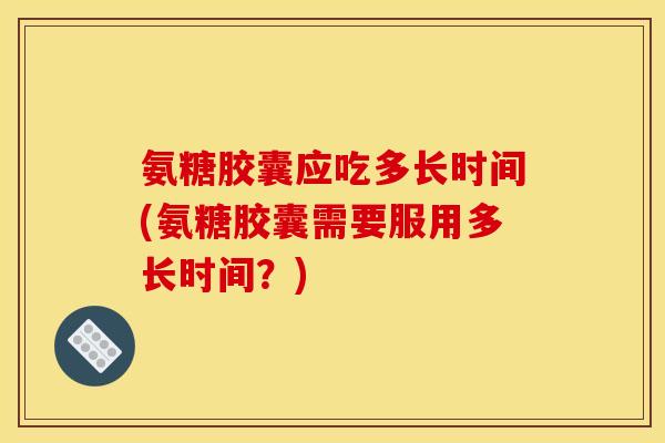 氨糖胶囊应吃多长时间(氨糖胶囊需要服用多长时间？)