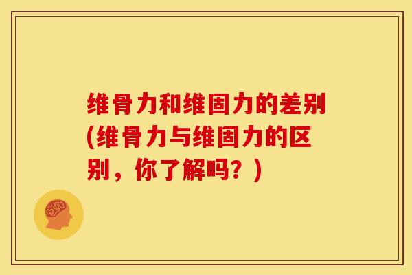 维骨力和维固力的差别(维骨力与维固力的区别，你了解吗？)