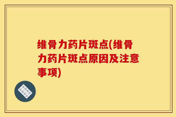 维骨力药片斑点(维骨力药片斑点原因及注意事项)