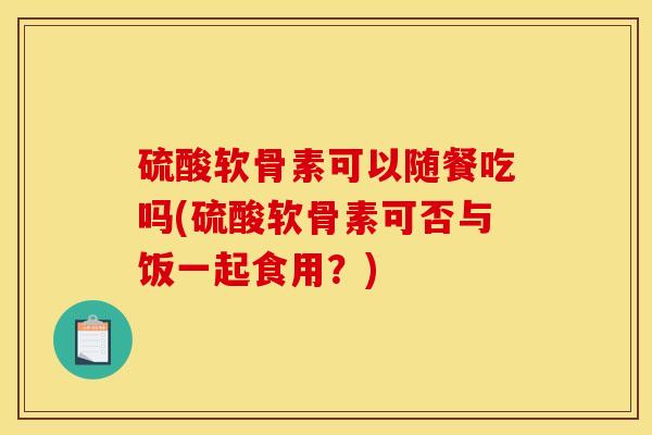 硫酸软骨素可以随餐吃吗(硫酸软骨素可否与饭一起食用？)