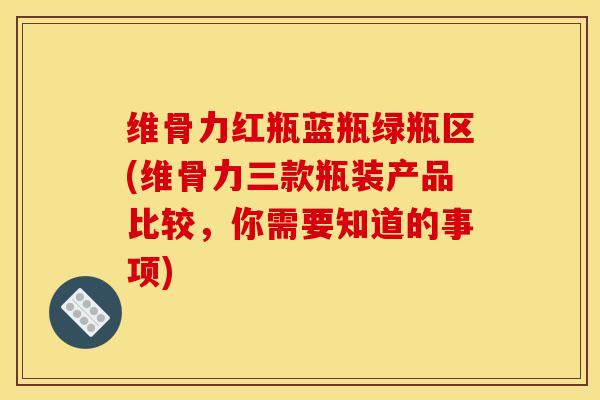 维骨力红瓶蓝瓶绿瓶区(维骨力三款瓶装产品比较，你需要知道的事项)