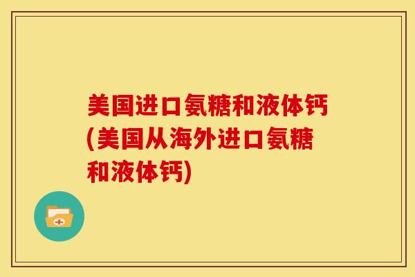 美国进口氨糖和液体钙(美国从海外进口氨糖和液体钙)