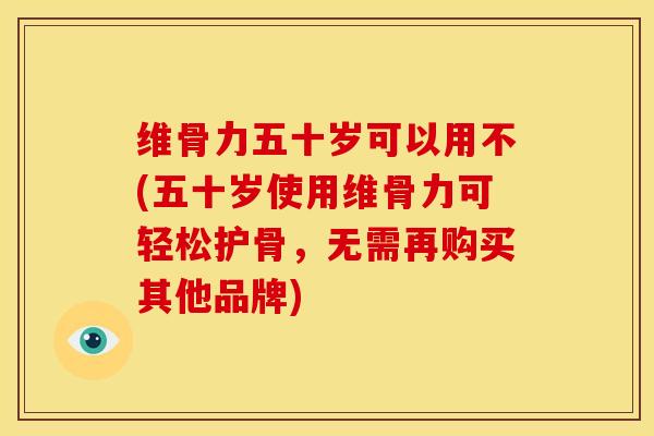维骨力五十岁可以用不(五十岁使用维骨力可轻松护骨，无需再购买其他品牌)