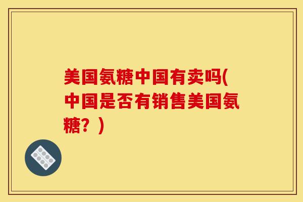 美国氨糖中国有卖吗(中国是否有销售美国氨糖？)