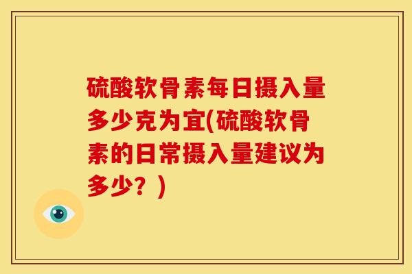 硫酸软骨素每日摄入量多少克为宜(硫酸软骨素的日常摄入量建议为多少？)