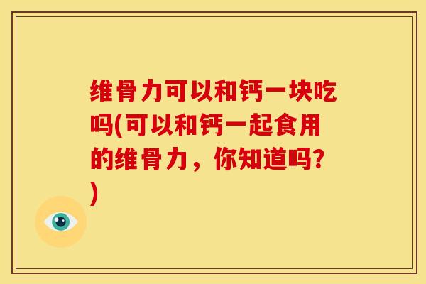 维骨力可以和钙一块吃吗(可以和钙一起食用的维骨力，你知道吗？)