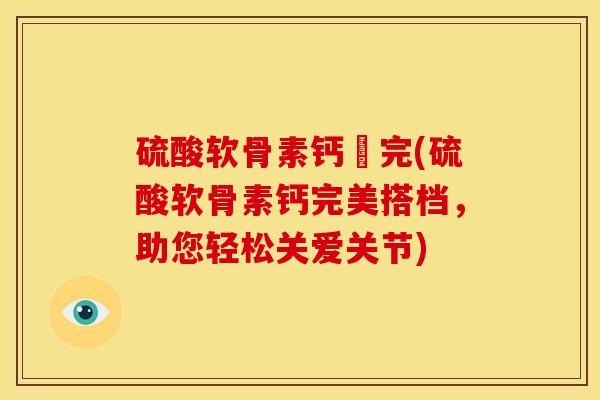 硫酸软骨素钙晈完(硫酸软骨素钙完美搭档，助您轻松关爱关节)