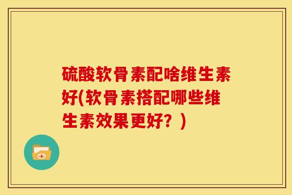 硫酸软骨素配啥维生素好(软骨素搭配哪些维生素效果更好？)