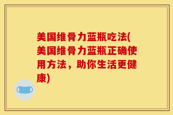 美国维骨力蓝瓶吃法(美国维骨力蓝瓶正确使用方法，助你生活更健康)