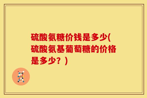 硫酸氨糖价钱是多少(硫酸氨基葡萄糖的价格是多少？)