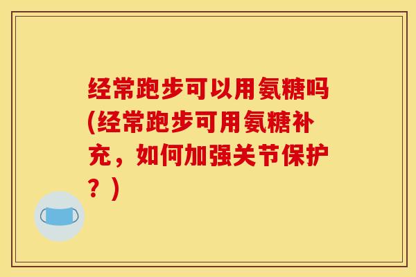 经常跑步可以用氨糖吗(经常跑步可用氨糖补充，如何加强关节保护？)