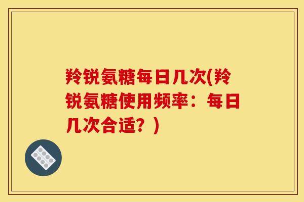 羚锐氨糖每日几次(羚锐氨糖使用频率：每日几次合适？)