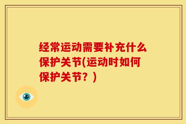 经常运动需要补充什么保护关节(运动时如何保护关节？)