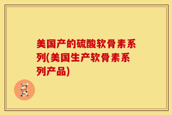 美国产的硫酸软骨素系列(美国生产软骨素系列产品)