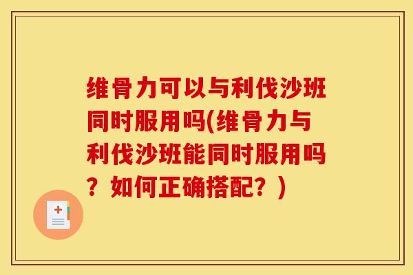 维骨力可以与利伐沙班同时服用吗(维骨力与利伐沙班能同时服用吗？如何正确搭配？)