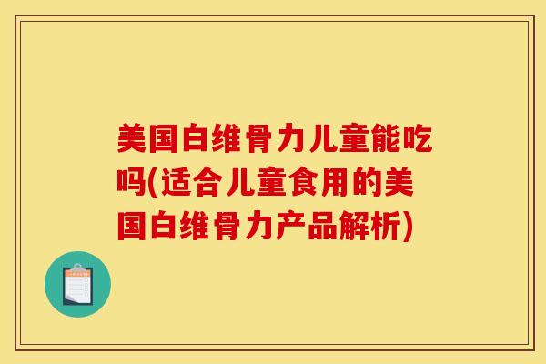 美国白维骨力儿童能吃吗(适合儿童食用的美国白维骨力产品解析)