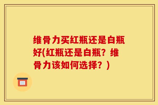 维骨力买红瓶还是白瓶好(红瓶还是白瓶？维骨力该如何选择？)