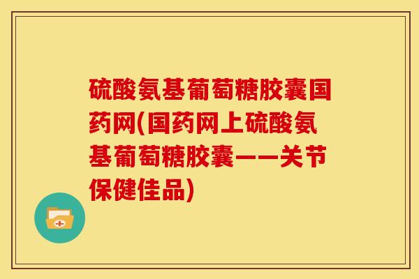 硫酸氨基葡萄糖胶囊国药网(国药网上硫酸氨基葡萄糖胶囊——关节保健佳品)