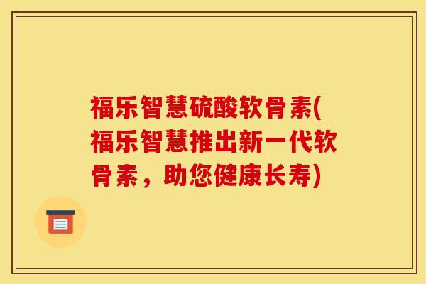 福乐智慧硫酸软骨素(福乐智慧推出新一代软骨素，助您健康长寿)
