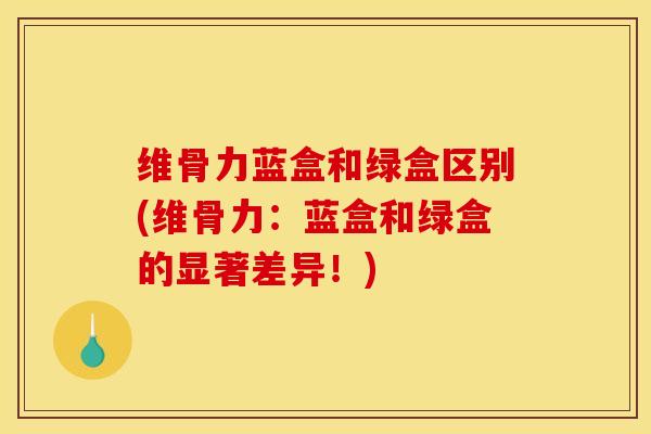 维骨力蓝盒和绿盒区别(维骨力：蓝盒和绿盒的显著差异！)