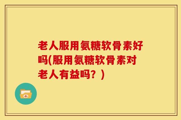 老人服用氨糖软骨素好吗(服用氨糖软骨素对老人有益吗？)