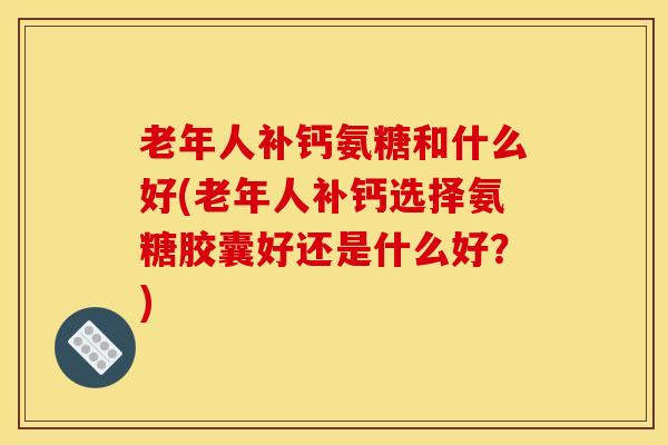 老年人补钙氨糖和什么好(老年人补钙选择氨糖胶囊好还是什么好？)