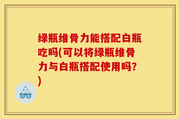 绿瓶维骨力能搭配白瓶吃吗(可以将绿瓶维骨力与白瓶搭配使用吗？)