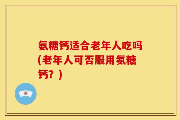 氨糖钙适合老年人吃吗(老年人可否服用氨糖钙？)