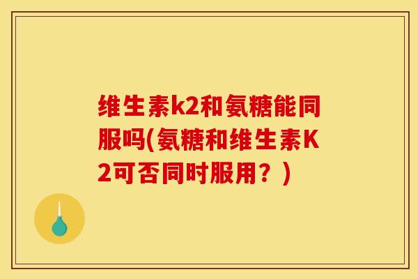 维生素k2和氨糖能同服吗(氨糖和维生素K2可否同时服用？)