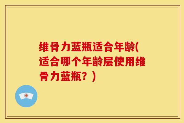 维骨力蓝瓶适合年龄(适合哪个年龄层使用维骨力蓝瓶？)