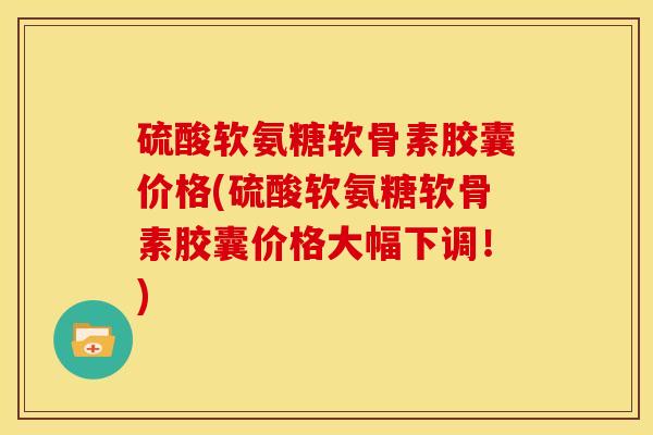 硫酸软氨糖软骨素胶囊价格(硫酸软氨糖软骨素胶囊价格大幅下调！)
