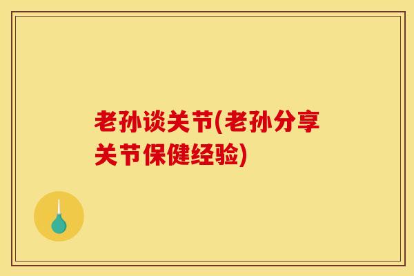 老孙谈关节(老孙分享关节保健经验)