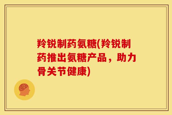 羚锐制药氨糖(羚锐制药推出氨糖产品，助力骨关节健康)